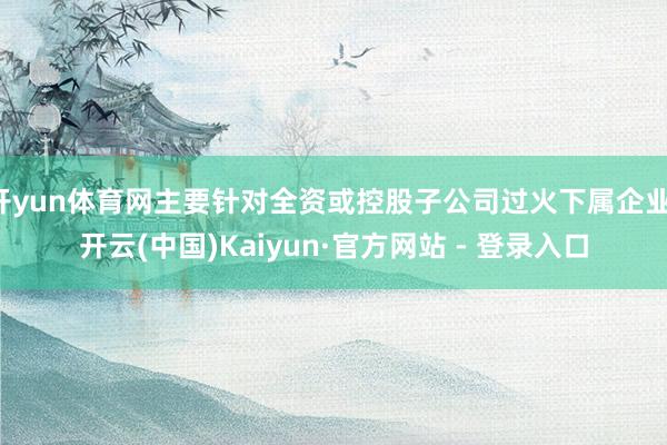 开yun体育网主要针对全资或控股子公司过火下属企业-开云(中国)Kaiyun·官方网站 - 登录入口