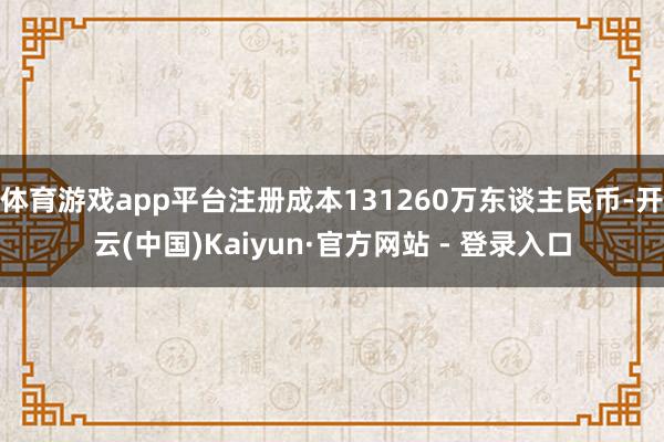 体育游戏app平台注册成本131260万东谈主民币-开云(中国)Kaiyun·官方网站 - 登录入口